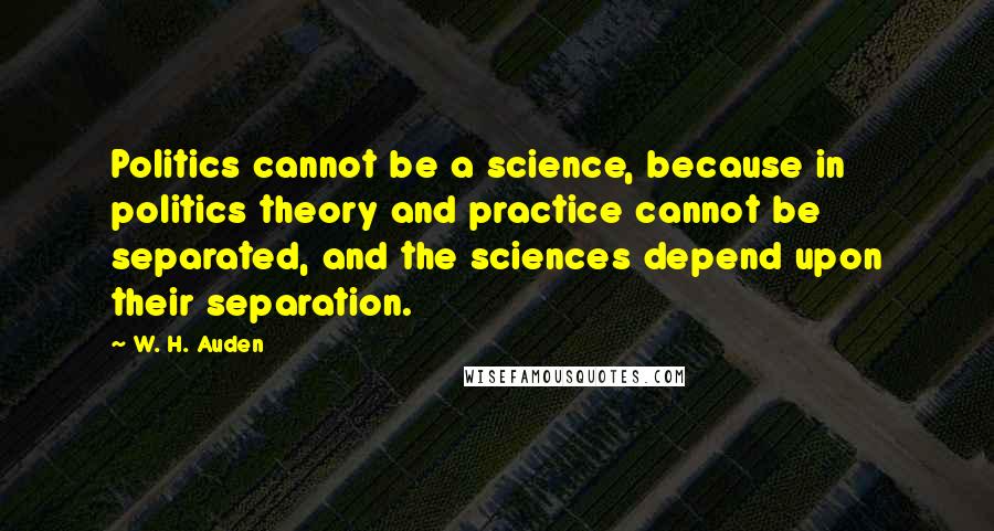 W. H. Auden Quotes: Politics cannot be a science, because in politics theory and practice cannot be separated, and the sciences depend upon their separation.