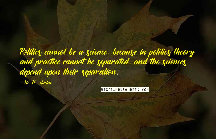 W. H. Auden Quotes: Politics cannot be a science, because in politics theory and practice cannot be separated, and the sciences depend upon their separation.