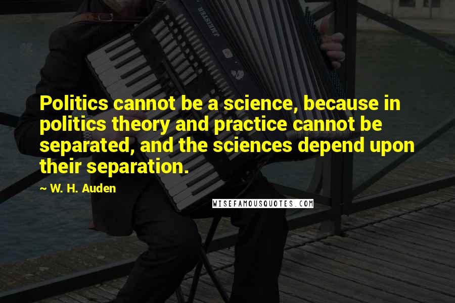 W. H. Auden Quotes: Politics cannot be a science, because in politics theory and practice cannot be separated, and the sciences depend upon their separation.