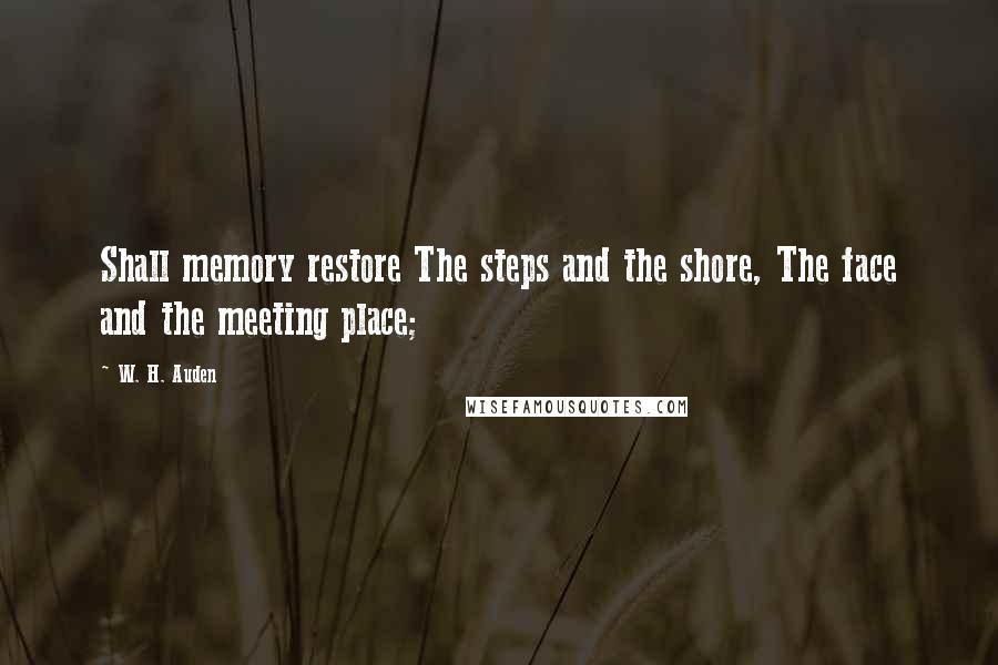 W. H. Auden Quotes: Shall memory restore The steps and the shore, The face and the meeting place;