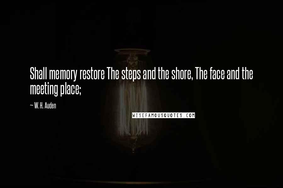W. H. Auden Quotes: Shall memory restore The steps and the shore, The face and the meeting place;