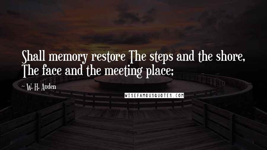 W. H. Auden Quotes: Shall memory restore The steps and the shore, The face and the meeting place;