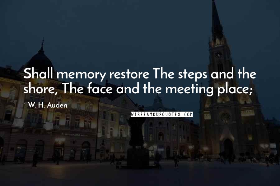 W. H. Auden Quotes: Shall memory restore The steps and the shore, The face and the meeting place;