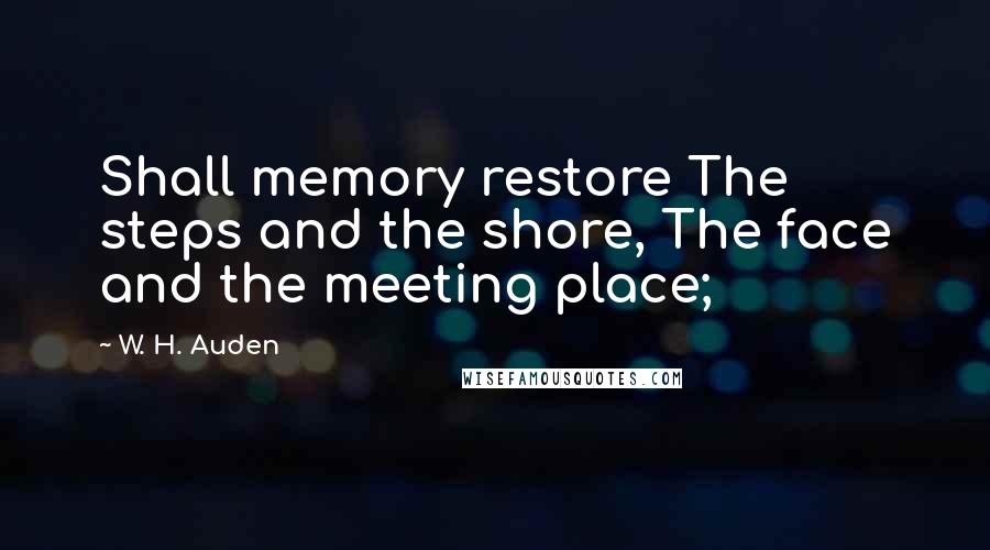 W. H. Auden Quotes: Shall memory restore The steps and the shore, The face and the meeting place;