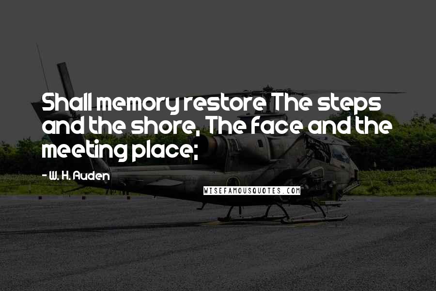 W. H. Auden Quotes: Shall memory restore The steps and the shore, The face and the meeting place;