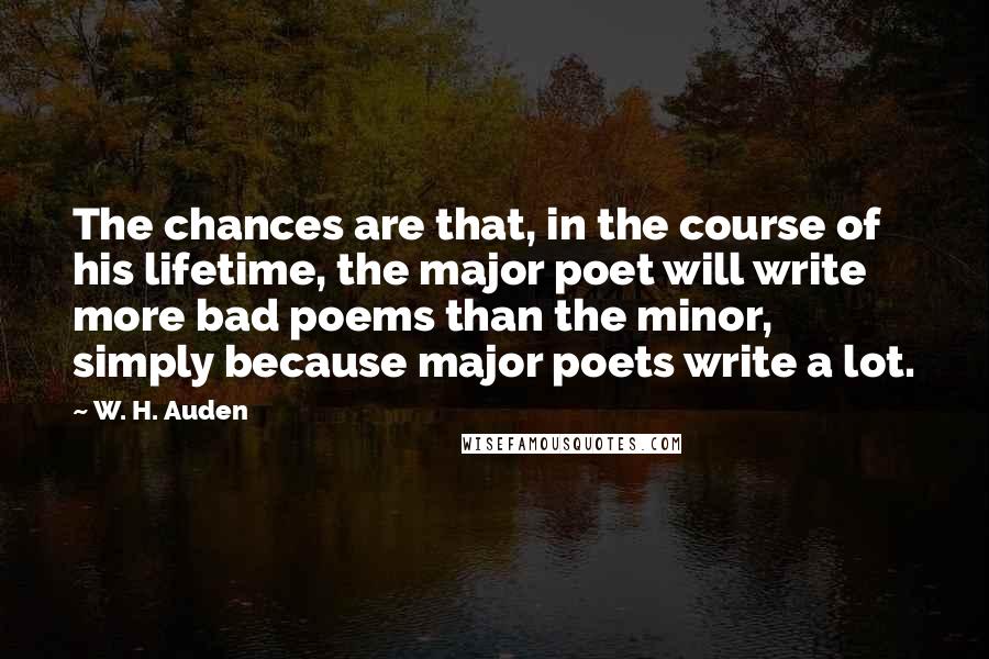 W. H. Auden Quotes: The chances are that, in the course of his lifetime, the major poet will write more bad poems than the minor, simply because major poets write a lot.