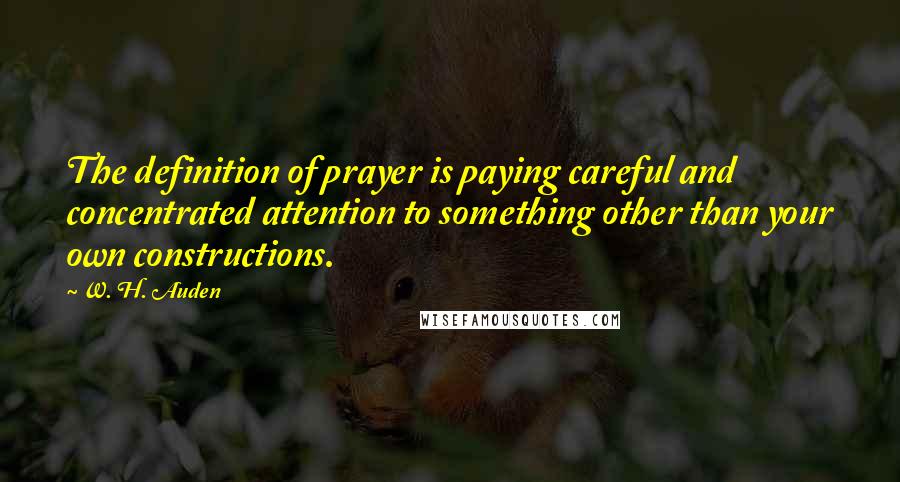 W. H. Auden Quotes: The definition of prayer is paying careful and concentrated attention to something other than your own constructions.