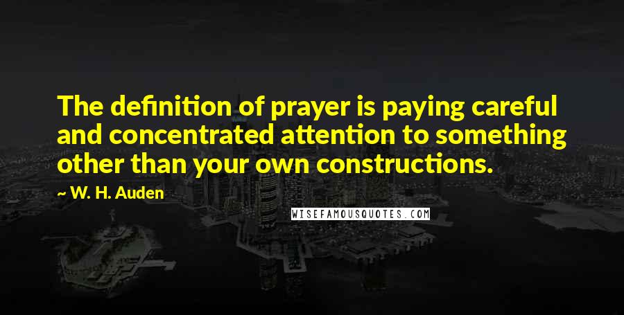 W. H. Auden Quotes: The definition of prayer is paying careful and concentrated attention to something other than your own constructions.