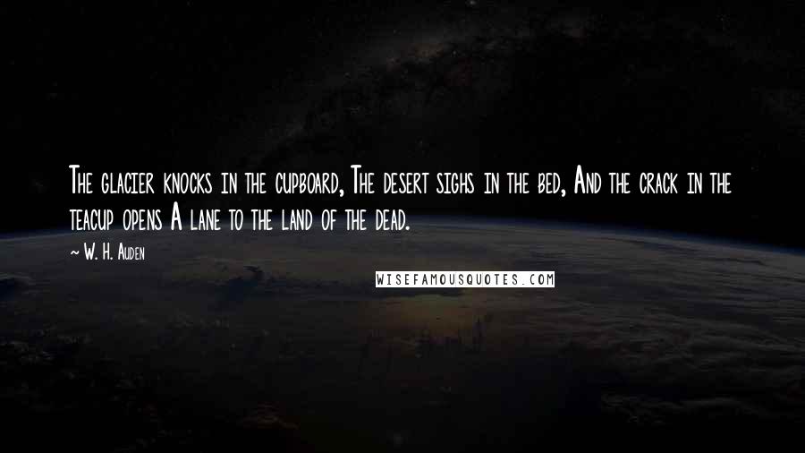 W. H. Auden Quotes: The glacier knocks in the cupboard, The desert sighs in the bed, And the crack in the teacup opens A lane to the land of the dead.