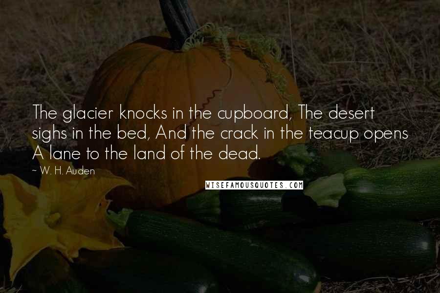 W. H. Auden Quotes: The glacier knocks in the cupboard, The desert sighs in the bed, And the crack in the teacup opens A lane to the land of the dead.