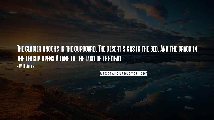 W. H. Auden Quotes: The glacier knocks in the cupboard, The desert sighs in the bed, And the crack in the teacup opens A lane to the land of the dead.