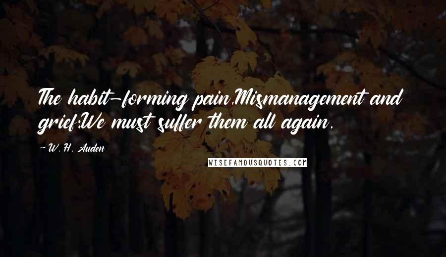 W. H. Auden Quotes: The habit-forming pain,Mismanagement and grief:We must suffer them all again.