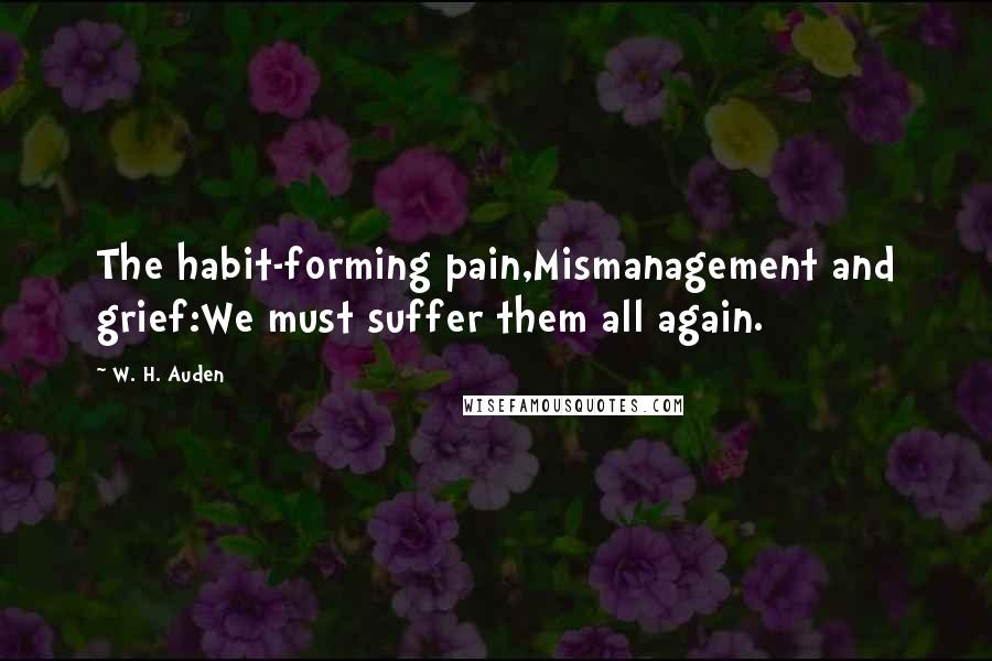 W. H. Auden Quotes: The habit-forming pain,Mismanagement and grief:We must suffer them all again.