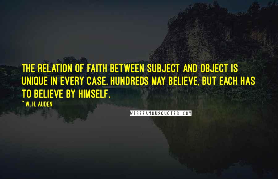 W. H. Auden Quotes: The relation of faith between subject and object is unique in every case. Hundreds may believe, but each has to believe by himself.