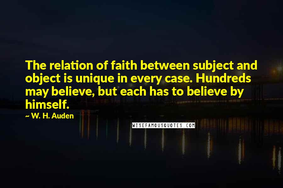 W. H. Auden Quotes: The relation of faith between subject and object is unique in every case. Hundreds may believe, but each has to believe by himself.