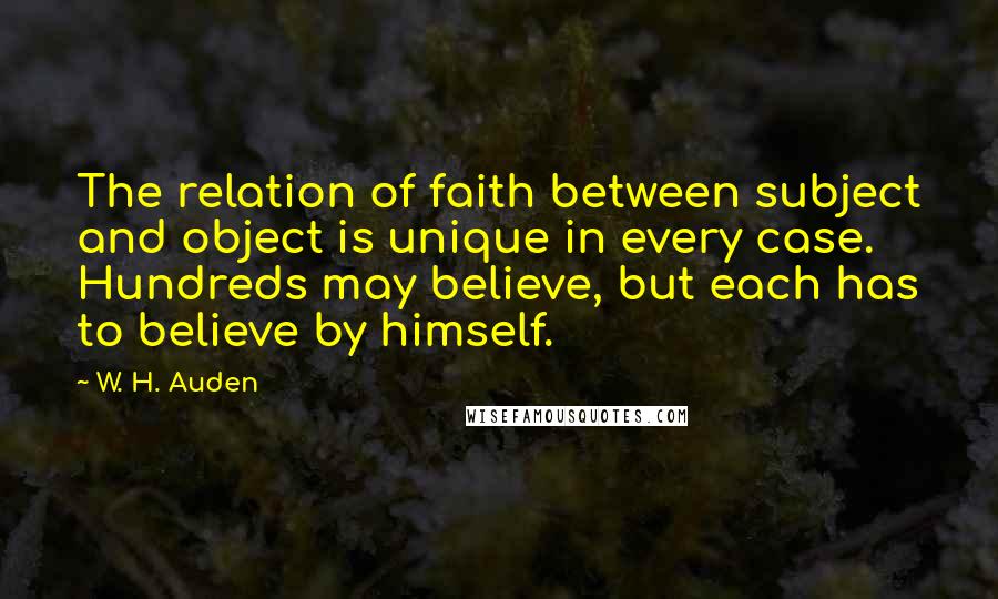 W. H. Auden Quotes: The relation of faith between subject and object is unique in every case. Hundreds may believe, but each has to believe by himself.