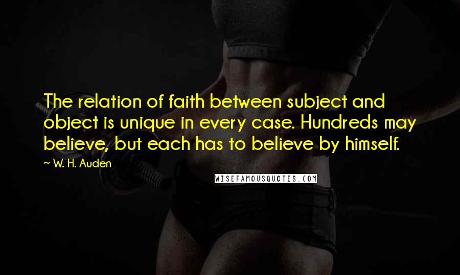 W. H. Auden Quotes: The relation of faith between subject and object is unique in every case. Hundreds may believe, but each has to believe by himself.