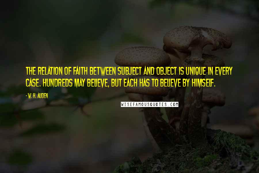 W. H. Auden Quotes: The relation of faith between subject and object is unique in every case. Hundreds may believe, but each has to believe by himself.