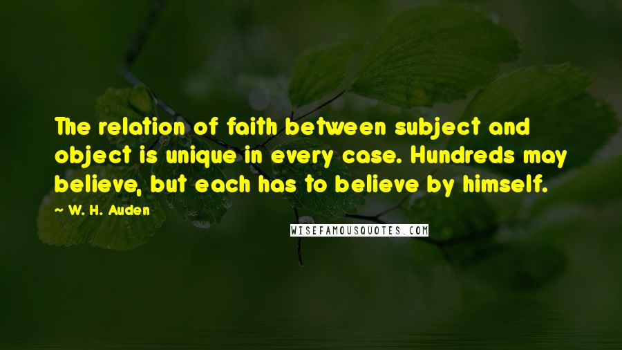 W. H. Auden Quotes: The relation of faith between subject and object is unique in every case. Hundreds may believe, but each has to believe by himself.