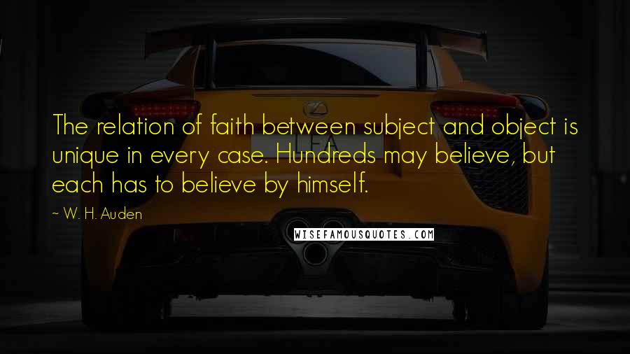 W. H. Auden Quotes: The relation of faith between subject and object is unique in every case. Hundreds may believe, but each has to believe by himself.