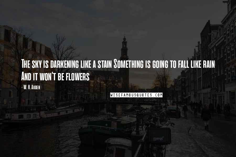 W. H. Auden Quotes: The sky is darkening like a stain Something is going to fall like rain And it won't be flowers