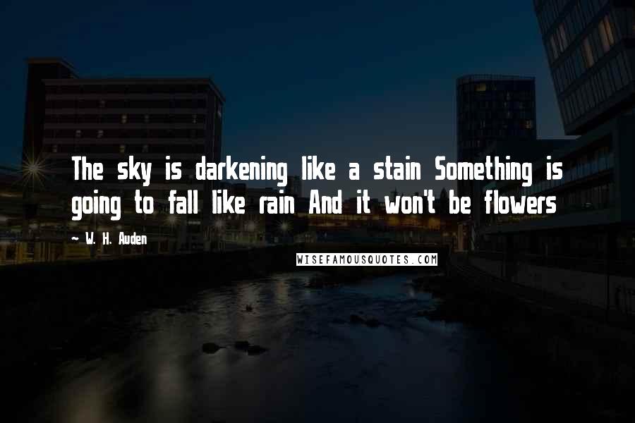 W. H. Auden Quotes: The sky is darkening like a stain Something is going to fall like rain And it won't be flowers