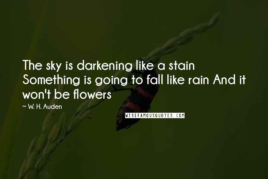 W. H. Auden Quotes: The sky is darkening like a stain Something is going to fall like rain And it won't be flowers
