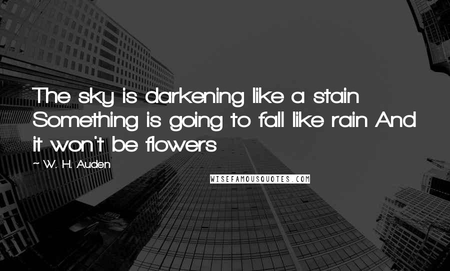 W. H. Auden Quotes: The sky is darkening like a stain Something is going to fall like rain And it won't be flowers