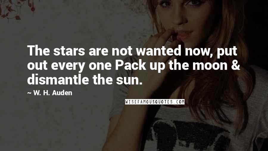 W. H. Auden Quotes: The stars are not wanted now, put out every one Pack up the moon & dismantle the sun.