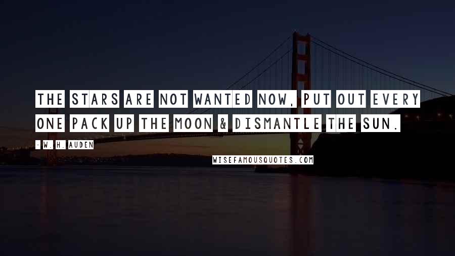 W. H. Auden Quotes: The stars are not wanted now, put out every one Pack up the moon & dismantle the sun.