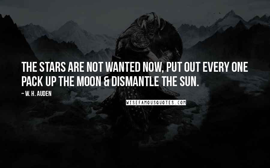 W. H. Auden Quotes: The stars are not wanted now, put out every one Pack up the moon & dismantle the sun.