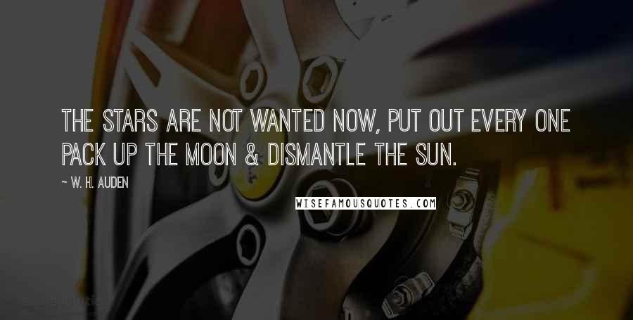 W. H. Auden Quotes: The stars are not wanted now, put out every one Pack up the moon & dismantle the sun.