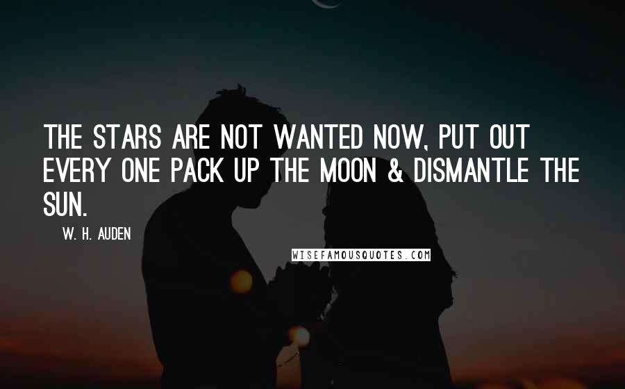 W. H. Auden Quotes: The stars are not wanted now, put out every one Pack up the moon & dismantle the sun.