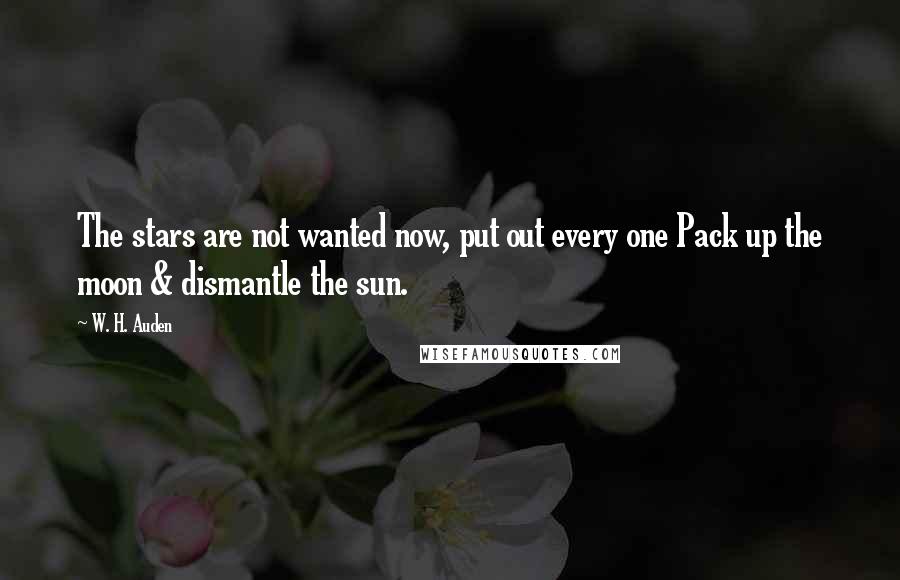 W. H. Auden Quotes: The stars are not wanted now, put out every one Pack up the moon & dismantle the sun.