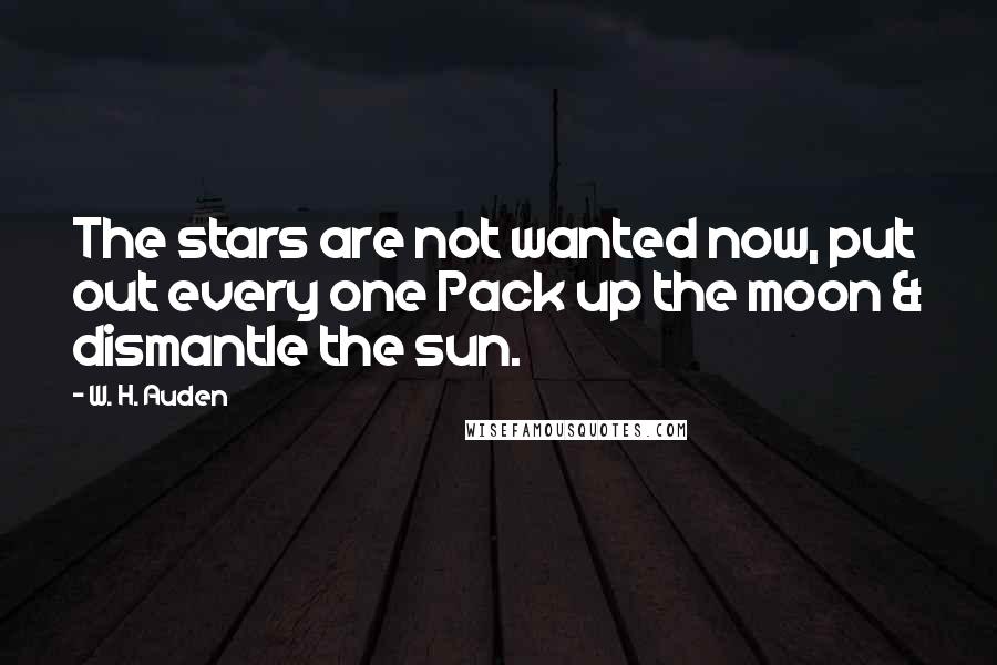 W. H. Auden Quotes: The stars are not wanted now, put out every one Pack up the moon & dismantle the sun.