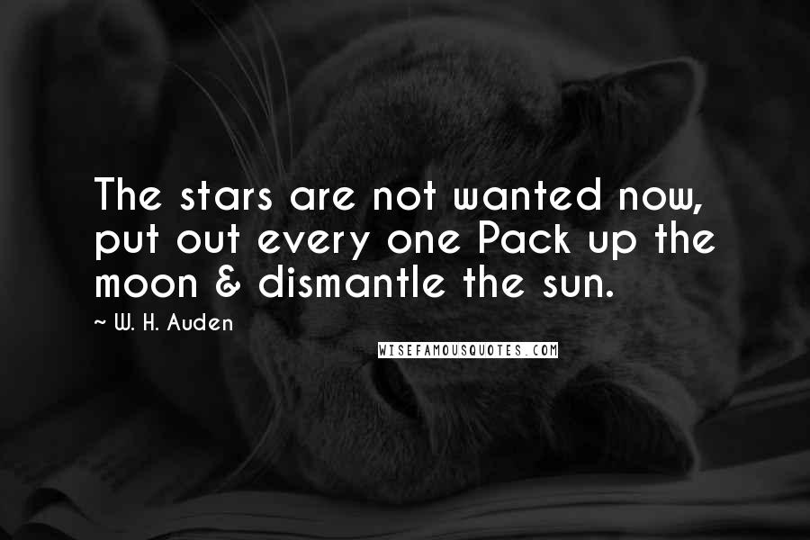 W. H. Auden Quotes: The stars are not wanted now, put out every one Pack up the moon & dismantle the sun.