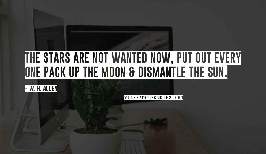W. H. Auden Quotes: The stars are not wanted now, put out every one Pack up the moon & dismantle the sun.