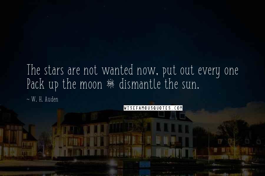W. H. Auden Quotes: The stars are not wanted now, put out every one Pack up the moon & dismantle the sun.