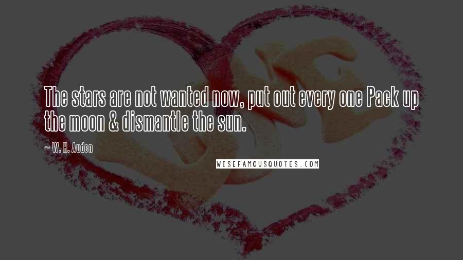W. H. Auden Quotes: The stars are not wanted now, put out every one Pack up the moon & dismantle the sun.