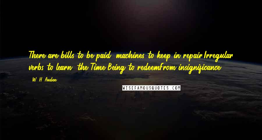 W. H. Auden Quotes: There are bills to be paid, machines to keep in repair,Irregular verbs to learn, the Time Being to redeemFrom insignificance.