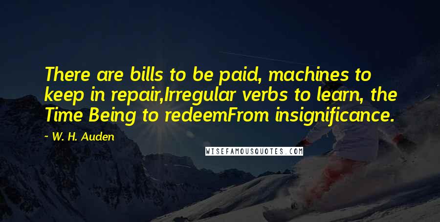 W. H. Auden Quotes: There are bills to be paid, machines to keep in repair,Irregular verbs to learn, the Time Being to redeemFrom insignificance.