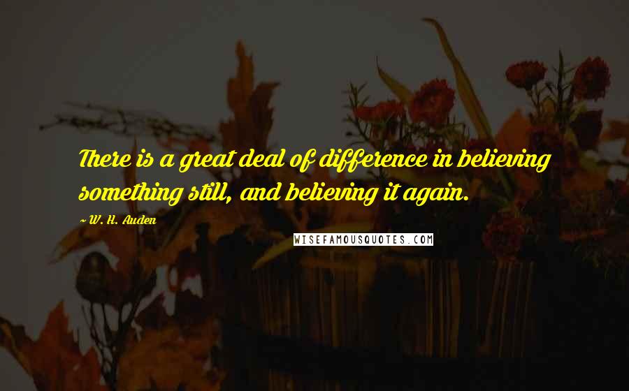W. H. Auden Quotes: There is a great deal of difference in believing something still, and believing it again.