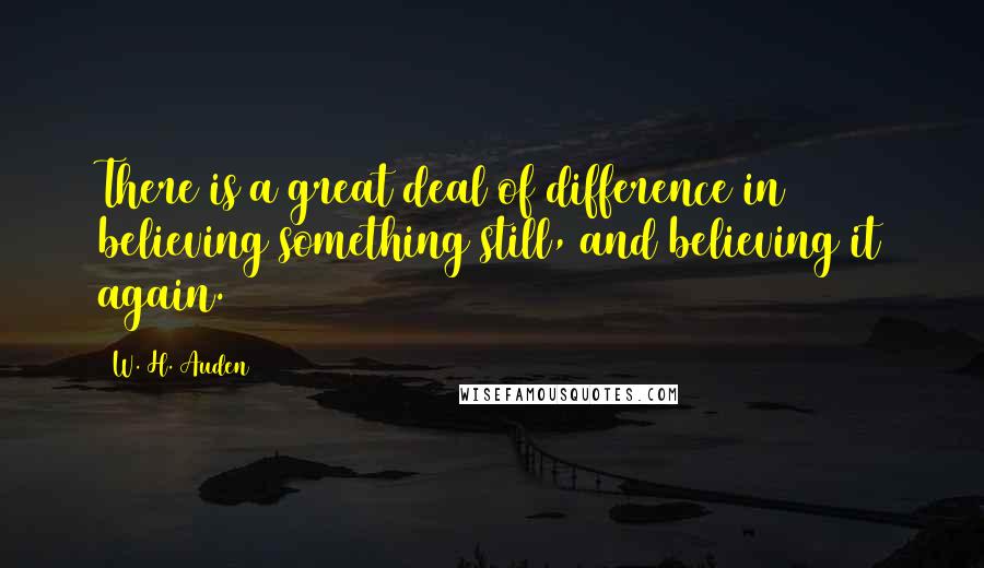 W. H. Auden Quotes: There is a great deal of difference in believing something still, and believing it again.