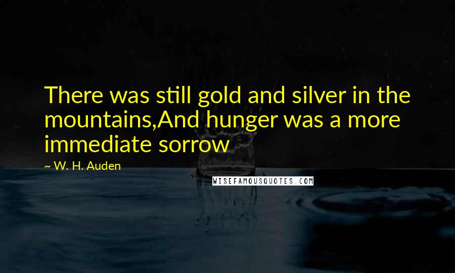 W. H. Auden Quotes: There was still gold and silver in the mountains,And hunger was a more immediate sorrow
