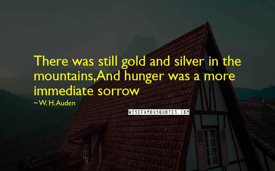 W. H. Auden Quotes: There was still gold and silver in the mountains,And hunger was a more immediate sorrow