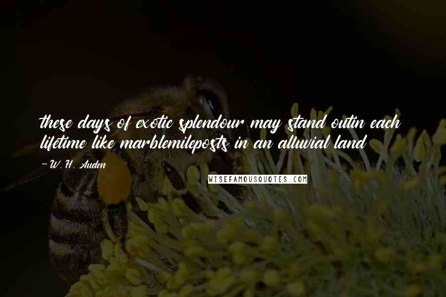 W. H. Auden Quotes: these days of exotic splendour may stand outin each lifetime like marblemileposts in an alluvial land