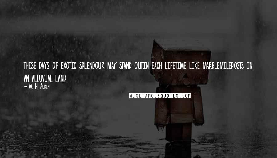 W. H. Auden Quotes: these days of exotic splendour may stand outin each lifetime like marblemileposts in an alluvial land