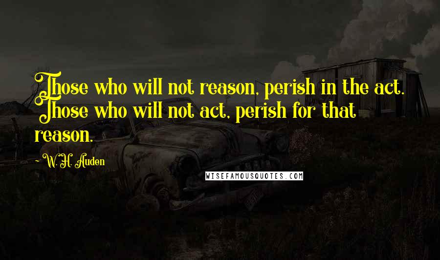 W. H. Auden Quotes: Those who will not reason, perish in the act. Those who will not act, perish for that reason.