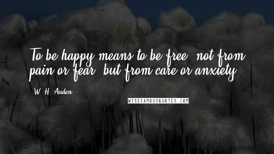 W. H. Auden Quotes: To be happy means to be free, not from pain or fear, but from care or anxiety.