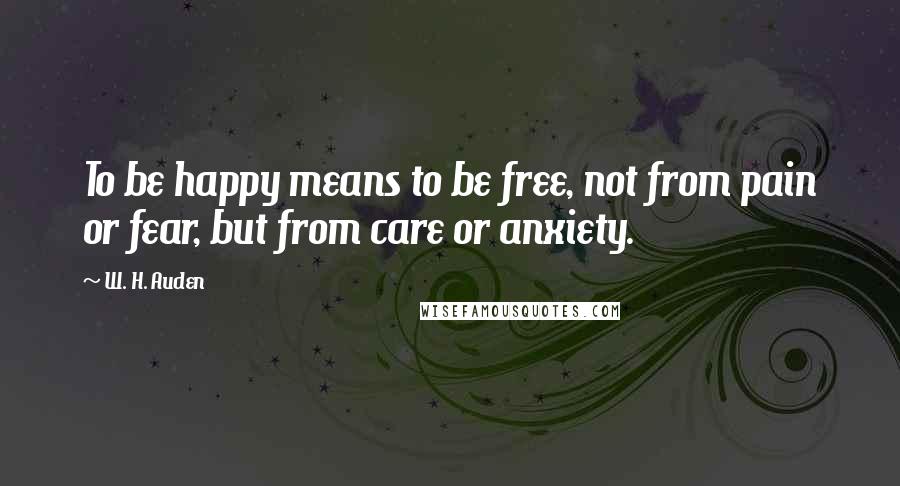 W. H. Auden Quotes: To be happy means to be free, not from pain or fear, but from care or anxiety.